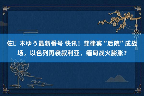 佐々木ゆう最新番号 快讯！菲律宾“后院”成战场，以色列再袭叙利亚，缅甸战火膨胀？