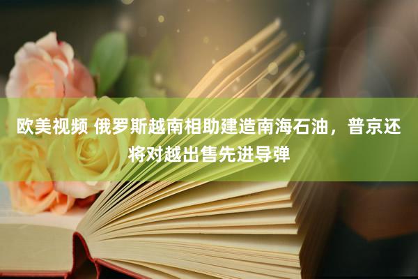 欧美视频 俄罗斯越南相助建造南海石油，普京还将对越出售先进导弹