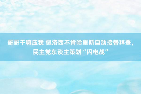 哥哥干嘛压我 佩洛西不肯哈里斯自动接替拜登，民主党东谈主策划“闪电战”