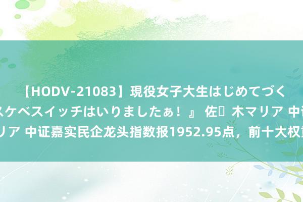 【HODV-21083】現役女子大生はじめてづくしのセックス 『私のドスケベスイッチはいりましたぁ！』 佐々木マリア 中证嘉实民企龙头指数报1952.95点，前十大权重包含太阳纸业等