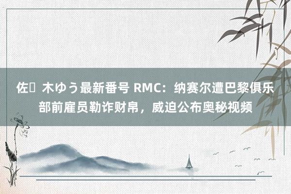 佐々木ゆう最新番号 RMC：纳赛尔遭巴黎俱乐部前雇员勒诈财帛，威迫公布奥秘视频