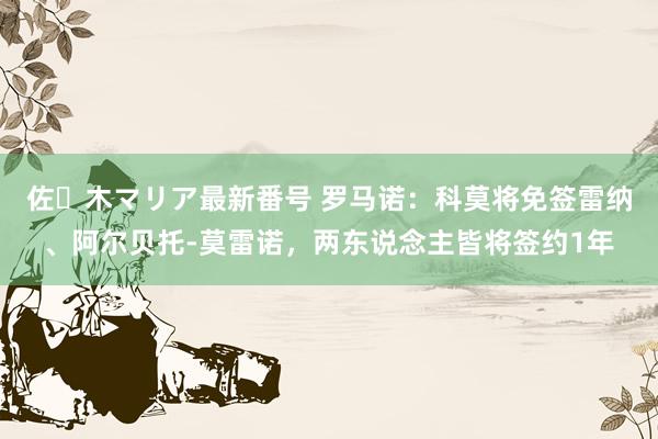 佐々木マリア最新番号 罗马诺：科莫将免签雷纳、阿尔贝托-莫雷诺，两东说念主皆将签约1年