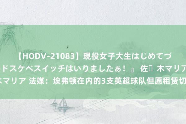 【HODV-21083】現役女子大生はじめてづくしのセックス 『私のドスケベスイッチはいりましたぁ！』 佐々木マリア 法媒：埃弗顿在内的3支英超球队但愿租赁切尔西中场乌戈丘库