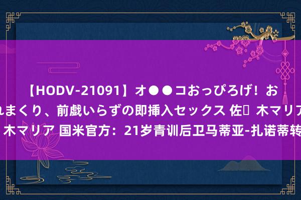 【HODV-21091】オ●●コおっぴろげ！お姉ちゃん 四六時中濡れまくり、前戯いらずの即挿入セックス 佐々木マリア 国米官方：21岁青训后卫马蒂亚-扎诺蒂转会瑞士超卢加诺