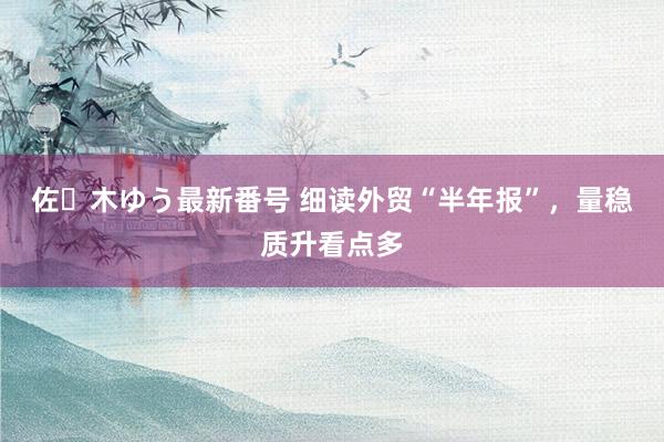 佐々木ゆう最新番号 细读外贸“半年报”，量稳质升看点多