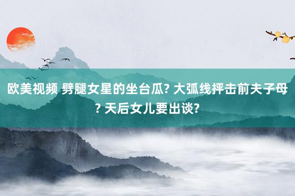 欧美视频 劈腿女星的坐台瓜? 大弧线抨击前夫子母? 天后女儿要出谈?