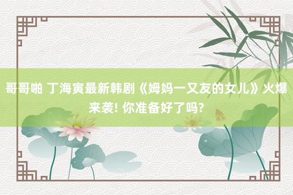 哥哥啪 丁海寅最新韩剧《姆妈一又友的女儿》火爆来袭! 你准备好了吗?