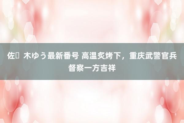 佐々木ゆう最新番号 高温炙烤下，重庆武警官兵督察一方吉祥