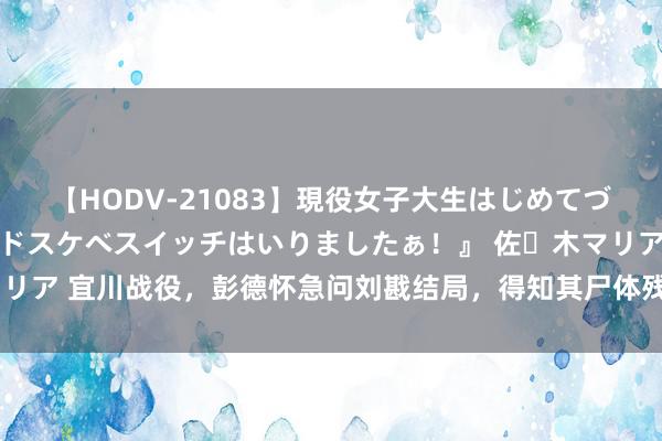 【HODV-21083】現役女子大生はじめてづくしのセックス 『私のドスケベスイッチはいりましたぁ！』 佐々木マリア 宜川战役，彭德怀急问刘戡结局，得知其尸体残破不全，他作何反映