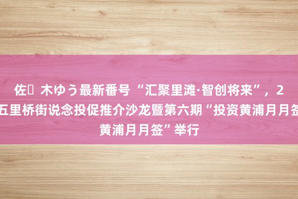 佐々木ゆう最新番号 “汇聚里滩·智创将来”，2024年五里桥街说念投促推介沙龙暨第六期“投资黄浦月月签”举行