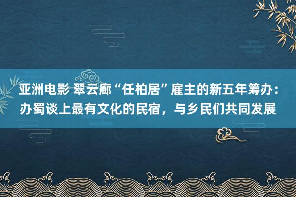 亚洲电影 翠云廊“任柏居”雇主的新五年筹办：办蜀谈上最有文化的民宿，与乡民们共同发展