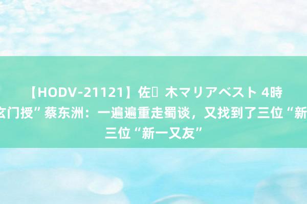 【HODV-21121】佐々木マリアベスト 4時間 “蜀玄门授”蔡东洲：一遍遍重走蜀谈，又找到了三位“新一又友”