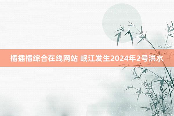 插插插综合在线网站 岷江发生2024年2号洪水