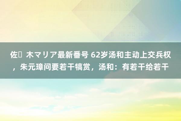 佐々木マリア最新番号 62岁汤和主动上交兵权，朱元璋问要若干犒赏，汤和：有若干给若干