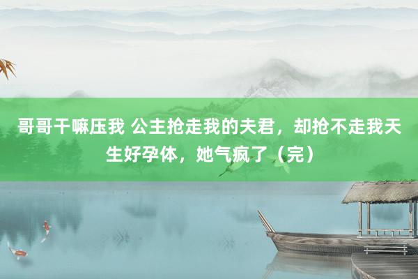 哥哥干嘛压我 公主抢走我的夫君，却抢不走我天生好孕体，她气疯了（完）