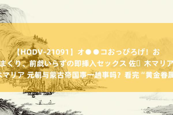 【HODV-21091】オ●●コおっぴろげ！お姉ちゃん 四六時中濡れまくり、前戯いらずの即挿入セックス 佐々木マリア 元朝与蒙古帝国事一趟事吗？看完“黄金眷属”的关联就阐述了