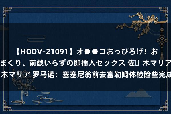 【HODV-21091】オ●●コおっぴろげ！お姉ちゃん 四六時中濡れまくり、前戯いらずの即挿入セックス 佐々木マリア 罗马诺：塞塞尼翁前去富勒姆体检险些完成，往复行将阐明