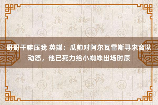 哥哥干嘛压我 英媒：瓜帅对阿尔瓦雷斯寻求离队动怒，他已死力给小蜘蛛出场时辰