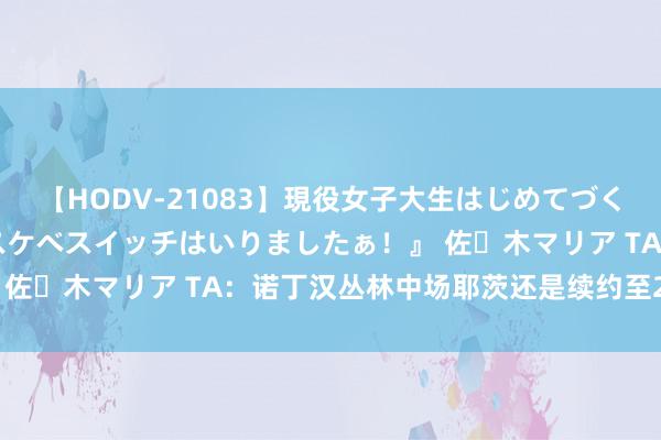 【HODV-21083】現役女子大生はじめてづくしのセックス 『私のドスケベスイッチはいりましたぁ！』 佐々木マリア TA：诺丁汉丛林中场耶茨还是续约至2028年