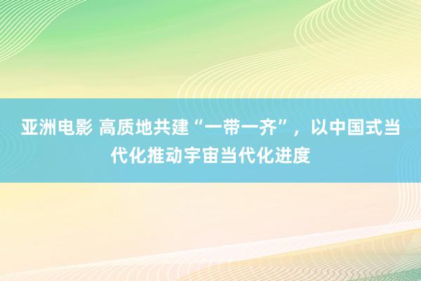 亚洲电影 高质地共建“一带一齐”，以中国式当代化推动宇宙当代化进度