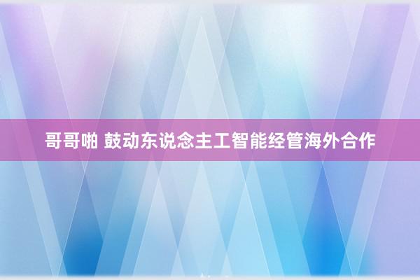 哥哥啪 鼓动东说念主工智能经管海外合作