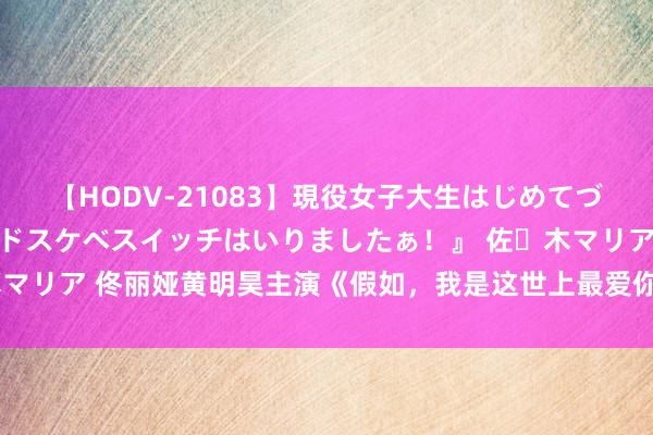 【HODV-21083】現役女子大生はじめてづくしのセックス 『私のドスケベスイッチはいりましたぁ！』 佐々木マリア 佟丽娅黄明昊主演《假如，我是这世上最爱你的东说念主》定档