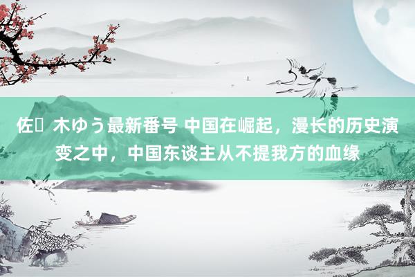 佐々木ゆう最新番号 中国在崛起，漫长的历史演变之中，中国东谈主从不提我方的血缘