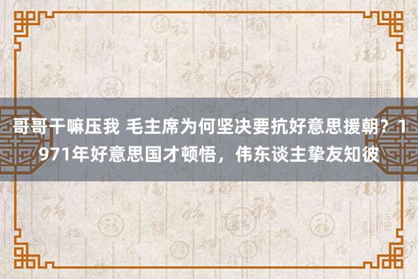 哥哥干嘛压我 毛主席为何坚决要抗好意思援朝？1971年好意思国才顿悟，伟东谈主挚友知彼