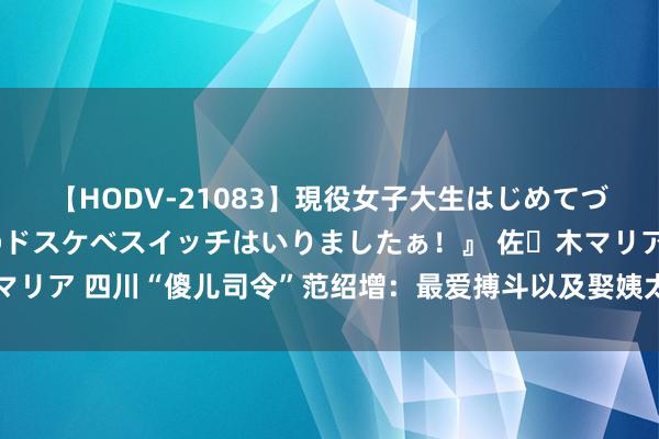 【HODV-21083】現役女子大生はじめてづくしのセックス 『私のドスケベスイッチはいりましたぁ！』 佐々木マリア 四川“傻儿司令”范绍增：最爱搏斗以及娶姨太太，44年后才安葬