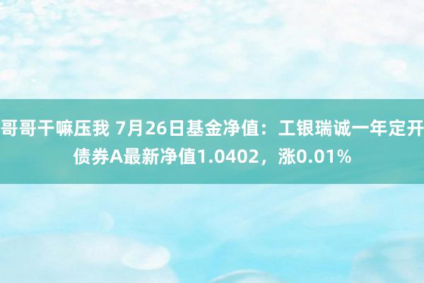 哥哥干嘛压我 7月26日基金净值：工银瑞诚一年定开债券A最新净值1.0402，涨0.01%