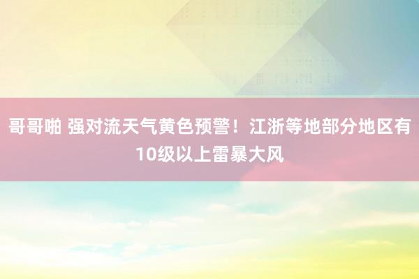 哥哥啪 强对流天气黄色预警！江浙等地部分地区有10级以上雷暴大风