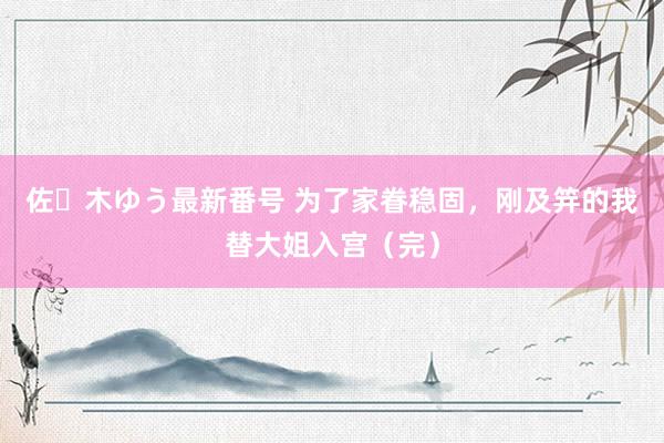 佐々木ゆう最新番号 为了家眷稳固，刚及笄的我替大姐入宫（完）