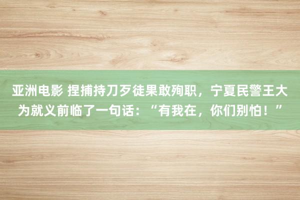 亚洲电影 捏捕持刀歹徒果敢殉职，宁夏民警王大为就义前临了一句话：“有我在，你们别怕！”