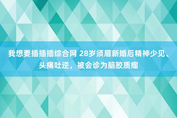 我想要插插插综合网 28岁须眉新婚后精神少见、头痛吐逆，被会诊为脑胶质瘤