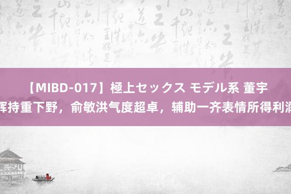 【MIBD-017】極上セックス モデル系 董宇辉持重下野，俞敏洪气度超卓，辅助一齐表情所得利润