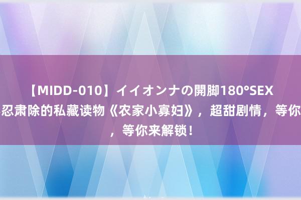 【MIDD-010】イイオンナの開脚180°SEX LISA 不忍肃除的私藏读物《农家小寡妇》，超甜剧情，等你来解锁！