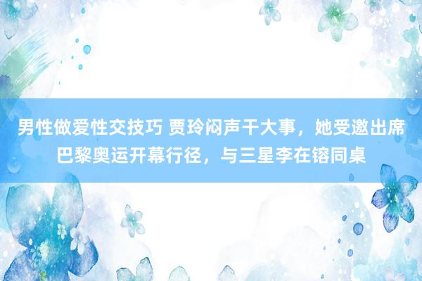 男性做爱性交技巧 贾玲闷声干大事，她受邀出席巴黎奥运开幕行径，与三星李在镕同桌