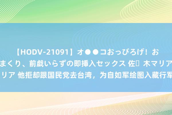 【HODV-21091】オ●●コおっぴろげ！お姉ちゃん 四六時中濡れまくり、前戯いらずの即挿入セックス 佐々木マリア 他拒却跟国民党去台湾，为自如军绘图入藏行军图，女儿官至正国级