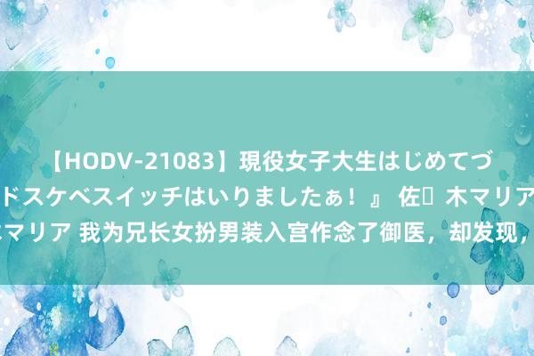 【HODV-21083】現役女子大生はじめてづくしのセックス 『私のドスケベスイッチはいりましたぁ！』 佐々木マリア 我为兄长女扮男装入宫作念了御医，却发现，他跟贵妃暗通款曲