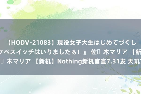 【HODV-21083】現役女子大生はじめてづくしのセックス 『私のドスケベスイッチはいりましたぁ！』 佐々木マリア 【新机】Nothing新机官宣7.31发 天玑7350