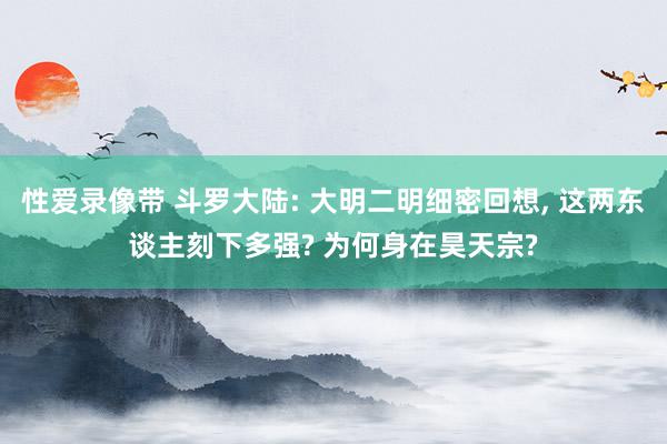 性爱录像带 斗罗大陆: 大明二明细密回想, 这两东谈主刻下多强? 为何身在昊天宗?