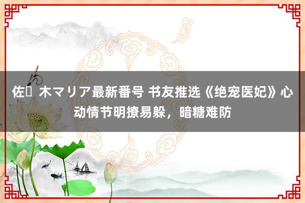 佐々木マリア最新番号 书友推选《绝宠医妃》心动情节明撩易躲，暗糖难防