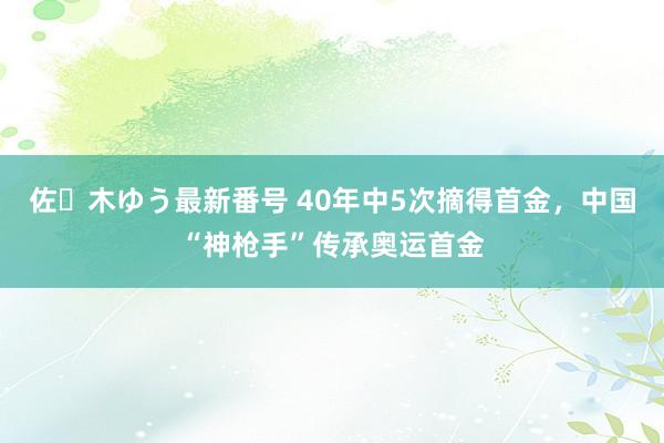 佐々木ゆう最新番号 40年中5次摘得首金，中国“神枪手”传承奥运首金