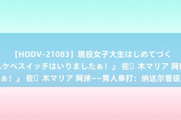 【HODV-21083】現役女子大生はじめてづくしのセックス 『私のドスケベスイッチはいりましたぁ！』 佐々木マリア 网球——男人单打：纳达尔晋级