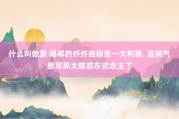 什么叫做爱 杨幂的纤纤细腿是一大利器, 温婉气质写照太眩惑东说念主了