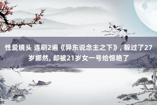 性爱镜头 连刷2遍《异东说念主之下》, 躲过了27岁娜然, 却被21岁女一号给惊艳了