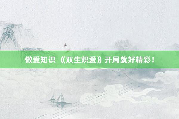 做爱知识 《双生炽爱》开局就好精彩！