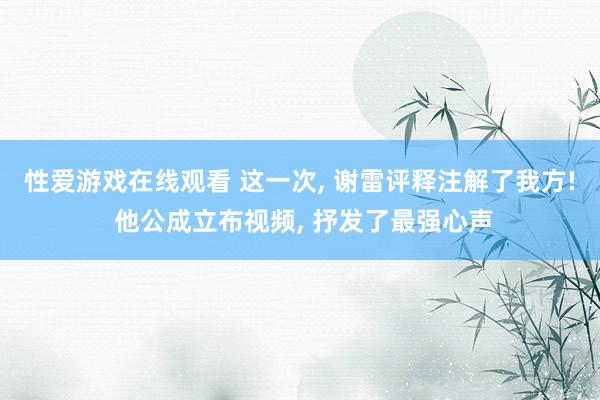 性爱游戏在线观看 这一次, 谢雷评释注解了我方! 他公成立布视频, 抒发了最强心声