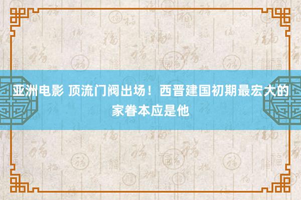 亚洲电影 顶流门阀出场！西晋建国初期最宏大的家眷本应是他