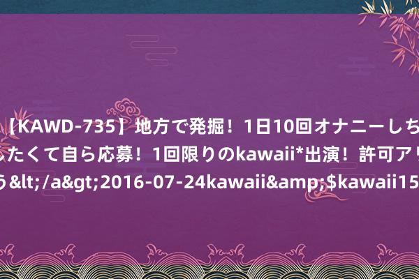 【KAWD-735】地方で発掘！1日10回オナニーしちゃう絶倫少女がセックスしたくて自ら応募！1回限りのkawaii*出演！許可アリAV発売 佐々木ゆう</a>2016-07-24kawaii&$kawaii151分钟 颠覆军衔安排的一次额外，程子华是否应该被赦免？